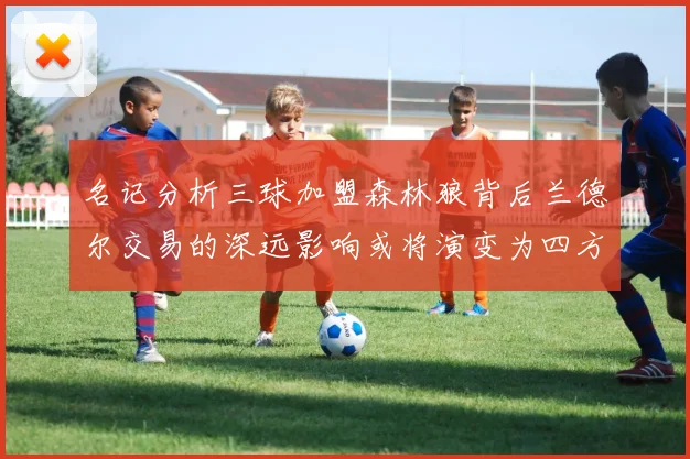 名记分析三球加盟森林狼背后兰德尔交易的深远影响或将演变为四方交易