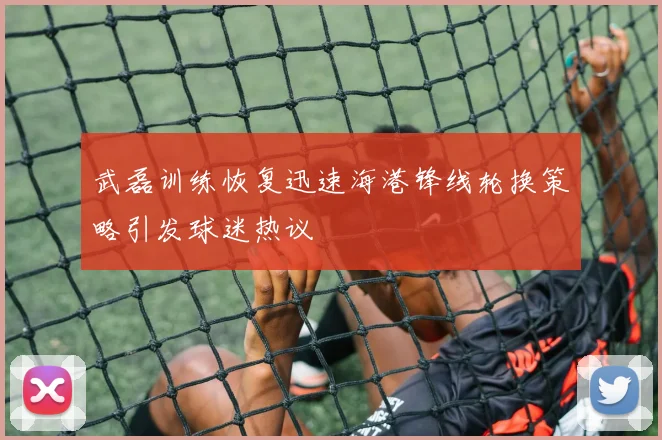 武磊训练恢复迅速海港锋线轮换策略引发球迷热议