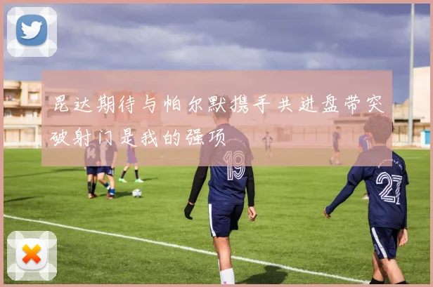昆达期待与帕尔默携手共进盘带突破射门是我的强项