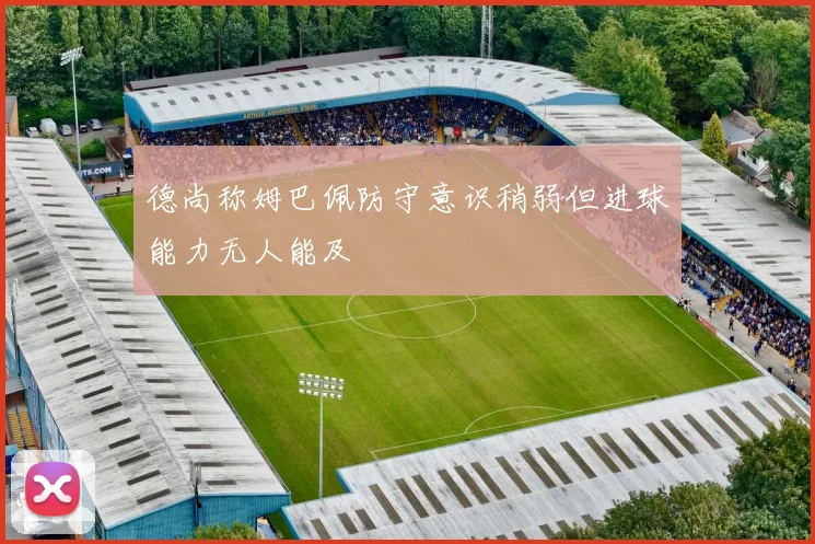 德尚称姆巴佩防守意识稍弱但进球能力无人能及