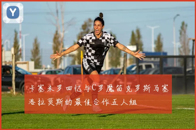 卡塞米罗回忆与C罗魔笛克罗斯马塞洛拉莫斯的最佳合作五人组