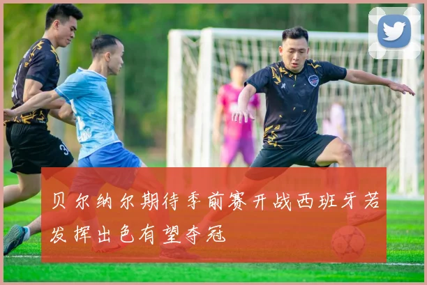 贝尔纳尔期待季前赛开战西班牙若发挥出色有望夺冠