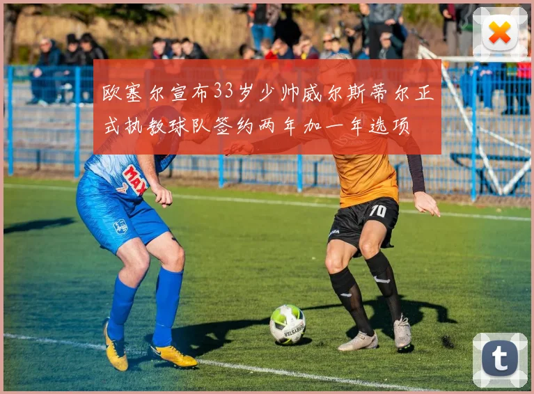 欧塞尔宣布33岁少帅威尔斯蒂尔正式执教球队签约两年加一年选项