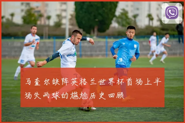 马奎尔缺阵英格兰世界杯首场上半场失两球的尴尬历史回顾