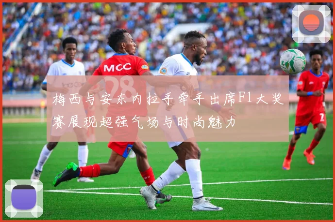 梅西与安东内拉手牵手出席F1大奖赛展现超强气场与时尚魅力