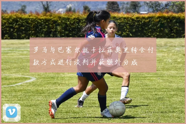 罗马与巴塞尔就卡拉菲奥里转会付款方式进行谈判并获额外分成