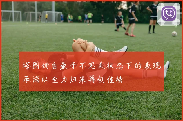 塔图姆自豪于不完美状态下的表现承诺以全力归来再创佳绩