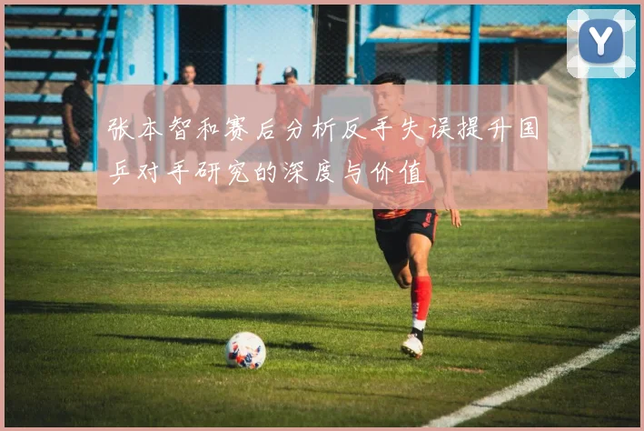 张本智和赛后分析反手失误提升国乒对手研究的深度与价值