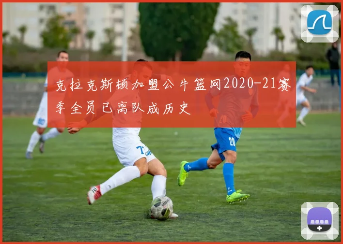 克拉克斯顿加盟公牛篮网2020-21赛季全员已离队成历史