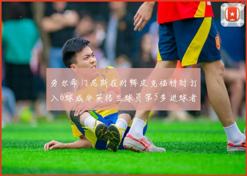 劳尔希门尼斯在对阵皮克福特时打入6球成非英格兰球员第5多进球者