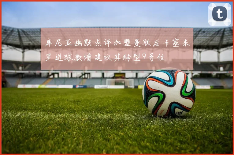 库尼亚幽默点评加盟曼联后卡塞米罗进球激增建议其转型9号位