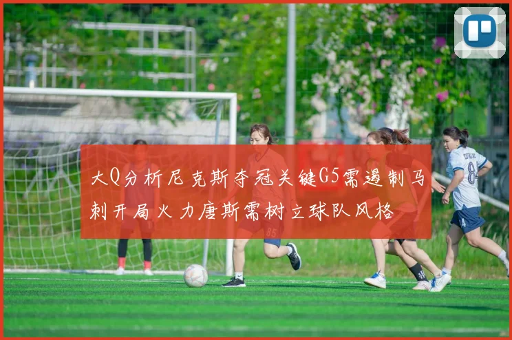 大Q分析尼克斯夺冠关键G5需遏制马刺开局火力唐斯需树立球队风格
