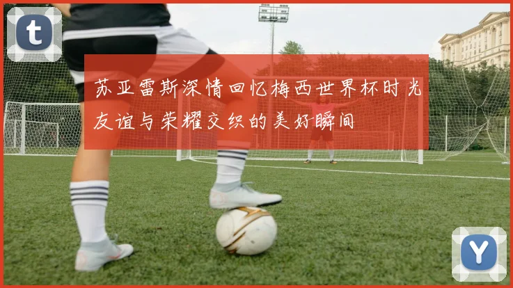 苏亚雷斯深情回忆梅西世界杯时光友谊与荣耀交织的美好瞬间