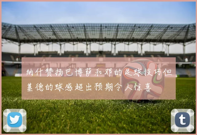 纳什赞扬巴博萨和邓的足球技巧但基德的球感超出预期令人惊喜