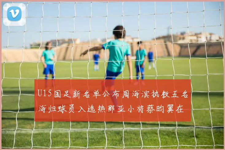 U15国足新名单公布周海滨执教五名海归球员入选热那亚小将蔡昀翼在列