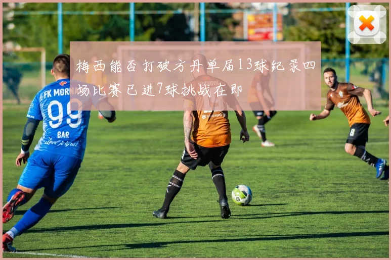 梅西能否打破方丹单届13球纪录四场比赛已进7球挑战在即