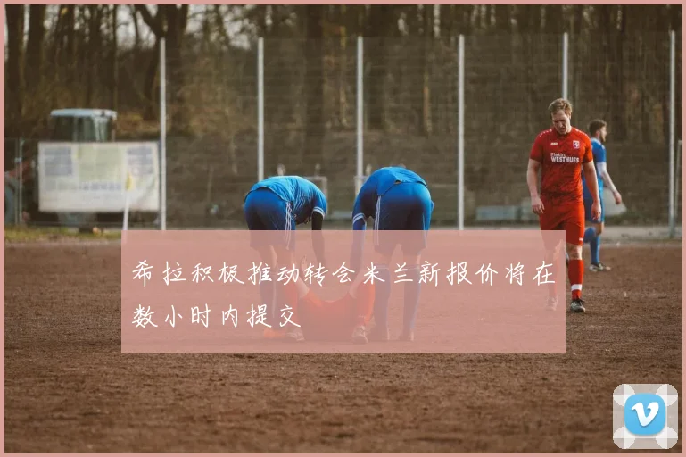 希拉积极推动转会米兰新报价将在数小时内提交