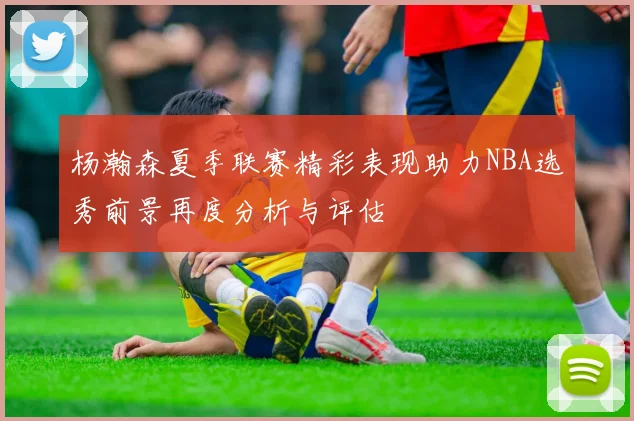 杨瀚森夏季联赛精彩表现助力NBA选秀前景再度分析与评估